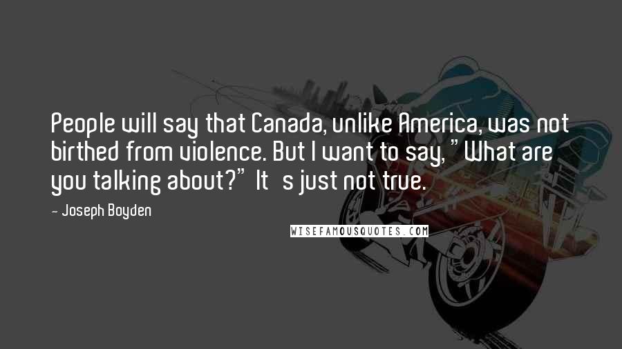 Joseph Boyden Quotes: People will say that Canada, unlike America, was not birthed from violence. But I want to say, "What are you talking about?" It's just not true.