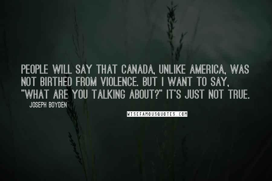 Joseph Boyden Quotes: People will say that Canada, unlike America, was not birthed from violence. But I want to say, "What are you talking about?" It's just not true.