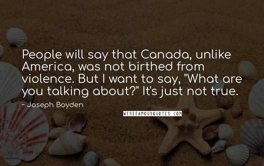 Joseph Boyden Quotes: People will say that Canada, unlike America, was not birthed from violence. But I want to say, "What are you talking about?" It's just not true.