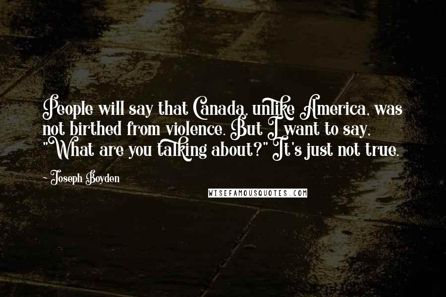 Joseph Boyden Quotes: People will say that Canada, unlike America, was not birthed from violence. But I want to say, "What are you talking about?" It's just not true.