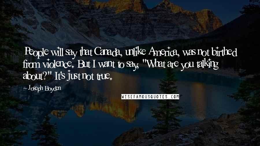 Joseph Boyden Quotes: People will say that Canada, unlike America, was not birthed from violence. But I want to say, "What are you talking about?" It's just not true.