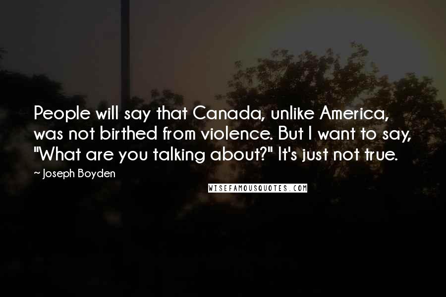 Joseph Boyden Quotes: People will say that Canada, unlike America, was not birthed from violence. But I want to say, "What are you talking about?" It's just not true.