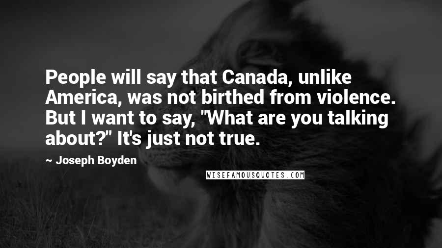 Joseph Boyden Quotes: People will say that Canada, unlike America, was not birthed from violence. But I want to say, "What are you talking about?" It's just not true.