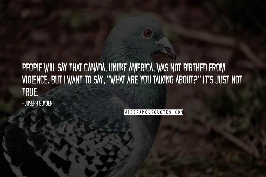 Joseph Boyden Quotes: People will say that Canada, unlike America, was not birthed from violence. But I want to say, "What are you talking about?" It's just not true.