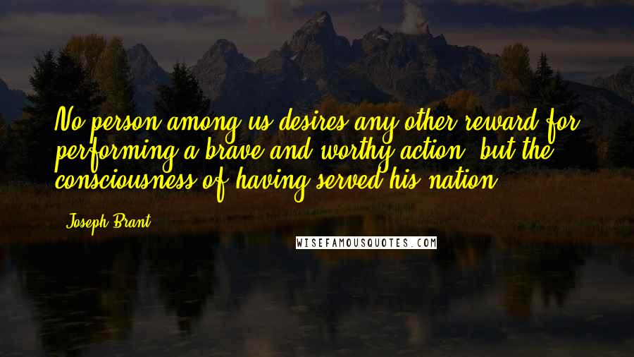 Joseph Brant Quotes: No person among us desires any other reward for performing a brave and worthy action, but the consciousness of having served his nation.