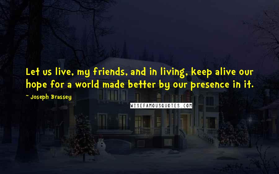 Joseph Brassey Quotes: Let us live, my friends, and in living, keep alive our hope for a world made better by our presence in it.