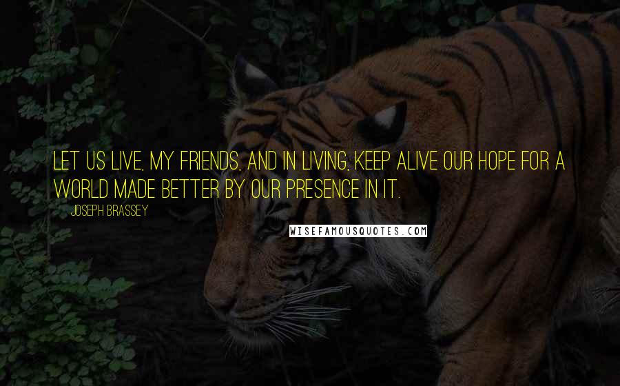 Joseph Brassey Quotes: Let us live, my friends, and in living, keep alive our hope for a world made better by our presence in it.