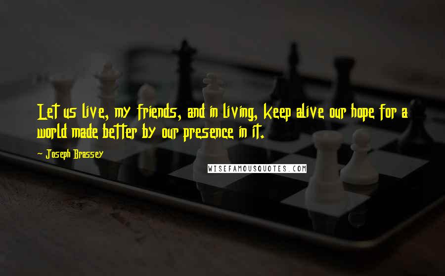 Joseph Brassey Quotes: Let us live, my friends, and in living, keep alive our hope for a world made better by our presence in it.