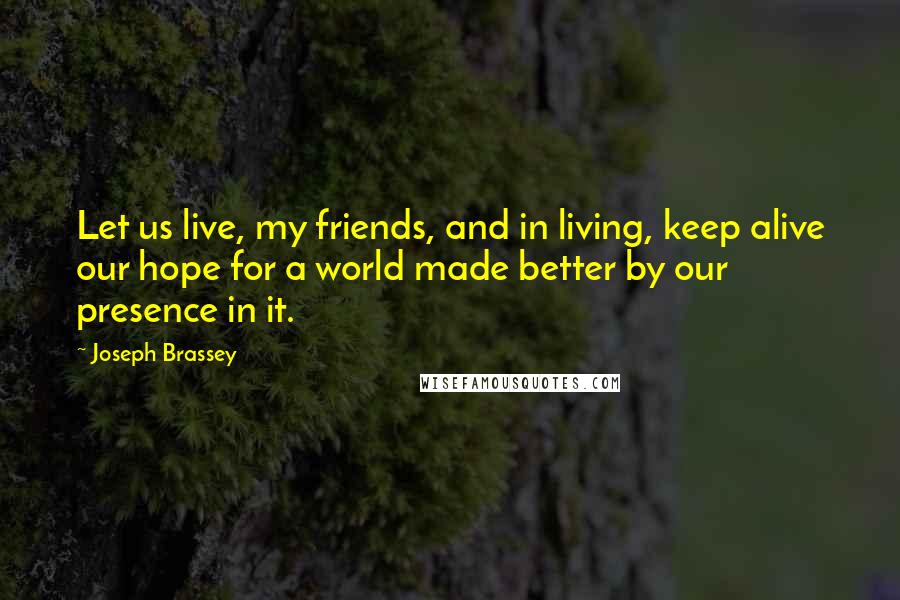 Joseph Brassey Quotes: Let us live, my friends, and in living, keep alive our hope for a world made better by our presence in it.