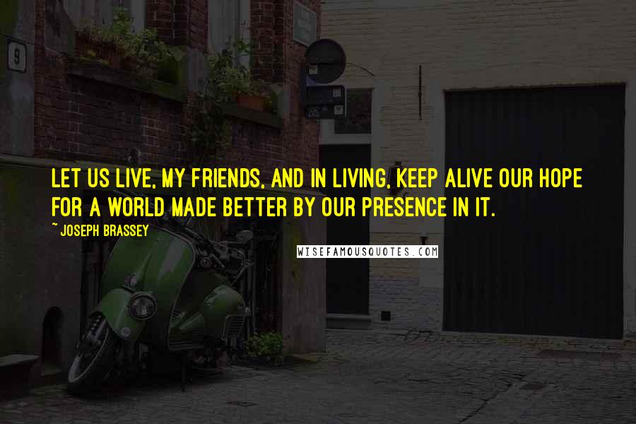 Joseph Brassey Quotes: Let us live, my friends, and in living, keep alive our hope for a world made better by our presence in it.