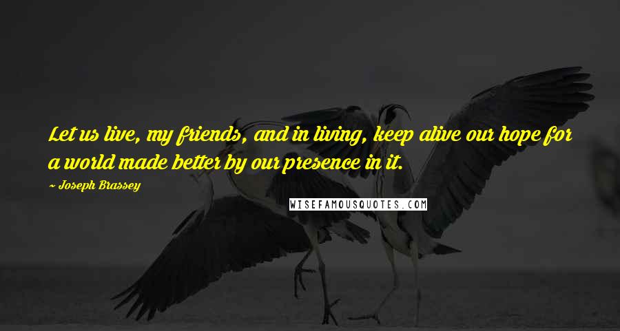 Joseph Brassey Quotes: Let us live, my friends, and in living, keep alive our hope for a world made better by our presence in it.