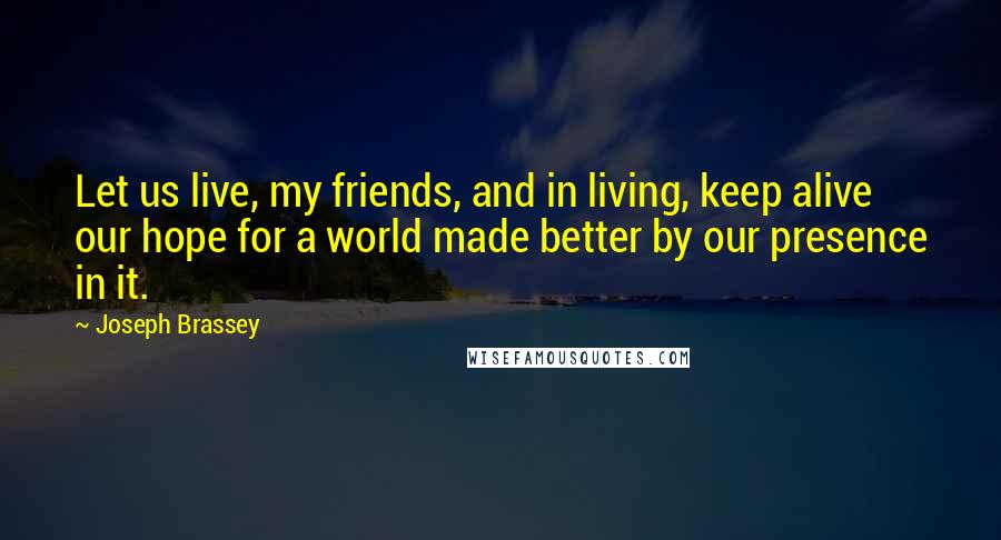 Joseph Brassey Quotes: Let us live, my friends, and in living, keep alive our hope for a world made better by our presence in it.