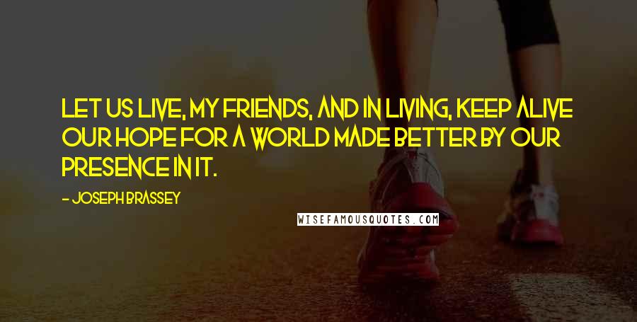 Joseph Brassey Quotes: Let us live, my friends, and in living, keep alive our hope for a world made better by our presence in it.