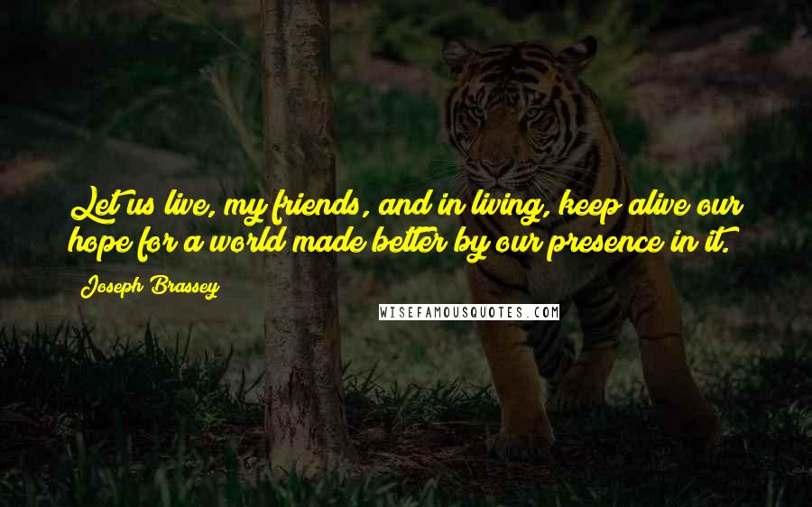 Joseph Brassey Quotes: Let us live, my friends, and in living, keep alive our hope for a world made better by our presence in it.