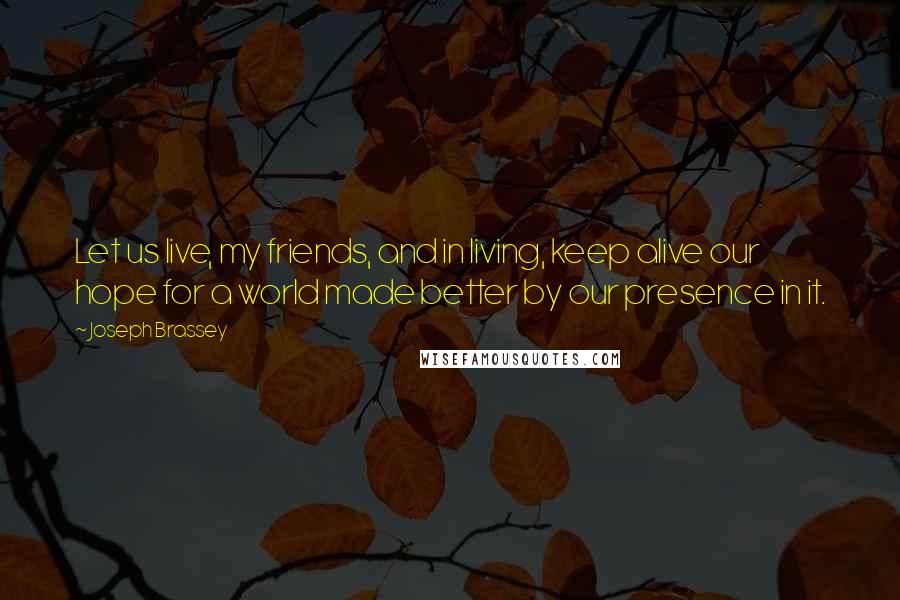 Joseph Brassey Quotes: Let us live, my friends, and in living, keep alive our hope for a world made better by our presence in it.