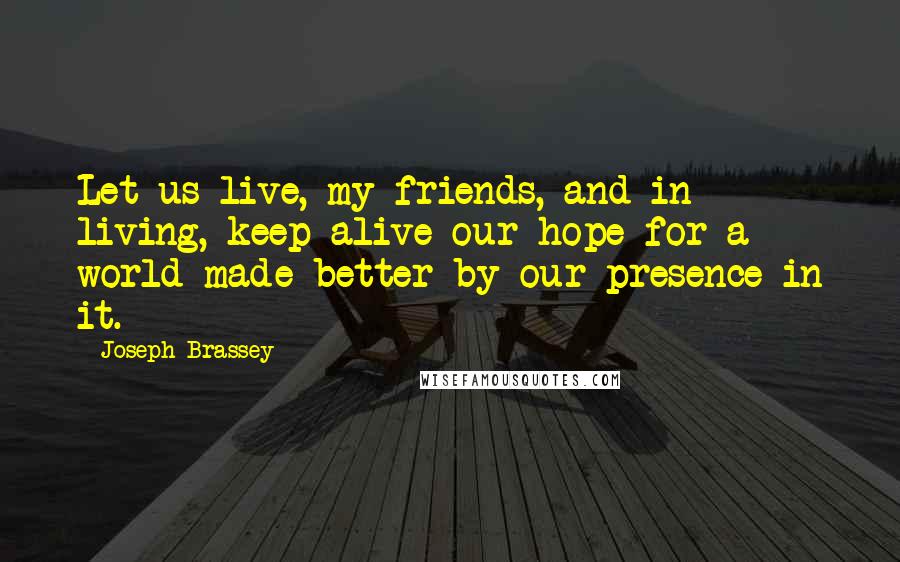 Joseph Brassey Quotes: Let us live, my friends, and in living, keep alive our hope for a world made better by our presence in it.