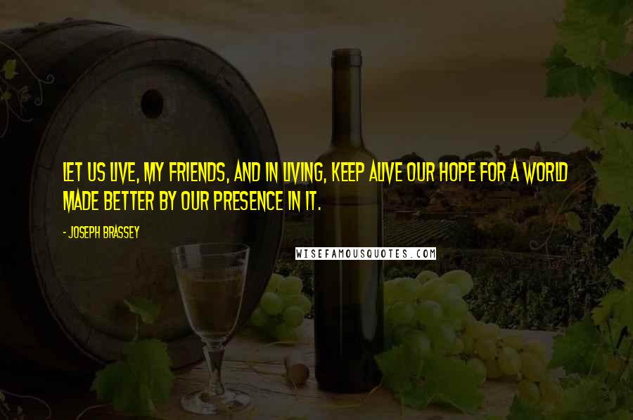 Joseph Brassey Quotes: Let us live, my friends, and in living, keep alive our hope for a world made better by our presence in it.