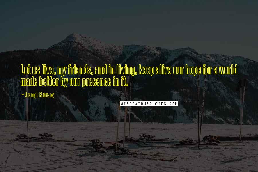 Joseph Brassey Quotes: Let us live, my friends, and in living, keep alive our hope for a world made better by our presence in it.