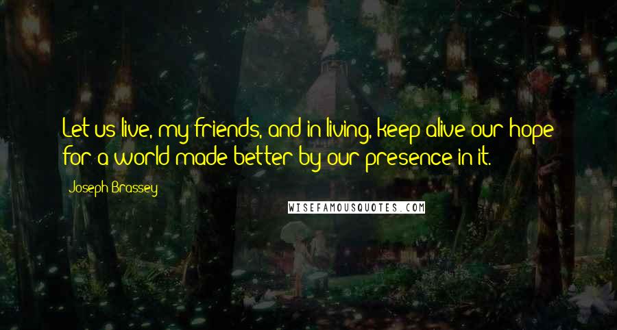 Joseph Brassey Quotes: Let us live, my friends, and in living, keep alive our hope for a world made better by our presence in it.
