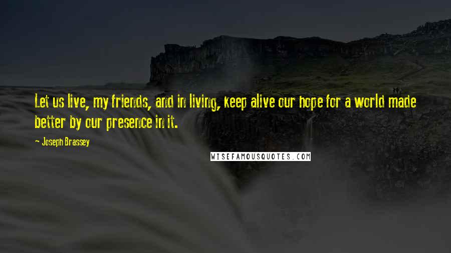 Joseph Brassey Quotes: Let us live, my friends, and in living, keep alive our hope for a world made better by our presence in it.