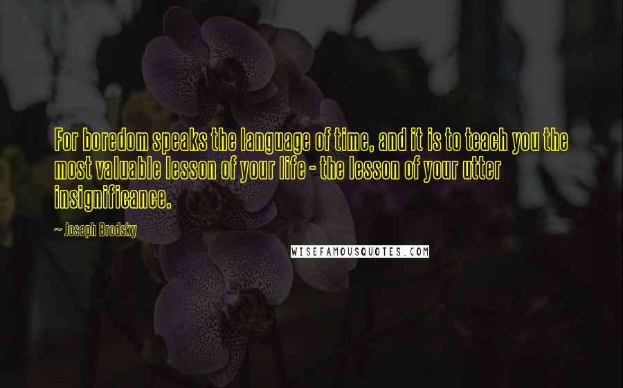 Joseph Brodsky Quotes: For boredom speaks the language of time, and it is to teach you the most valuable lesson of your life - the lesson of your utter insignificance.