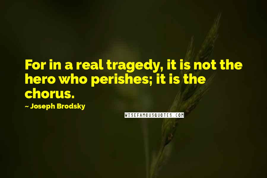 Joseph Brodsky Quotes: For in a real tragedy, it is not the hero who perishes; it is the chorus.