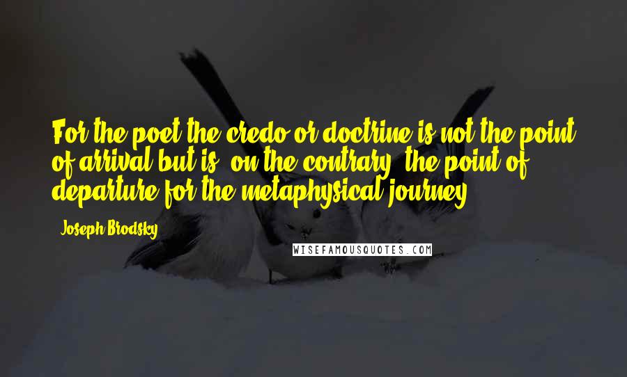 Joseph Brodsky Quotes: For the poet the credo or doctrine is not the point of arrival but is, on the contrary, the point of departure for the metaphysical journey.