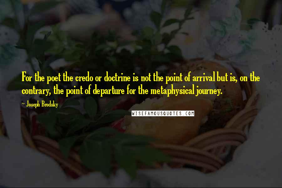 Joseph Brodsky Quotes: For the poet the credo or doctrine is not the point of arrival but is, on the contrary, the point of departure for the metaphysical journey.