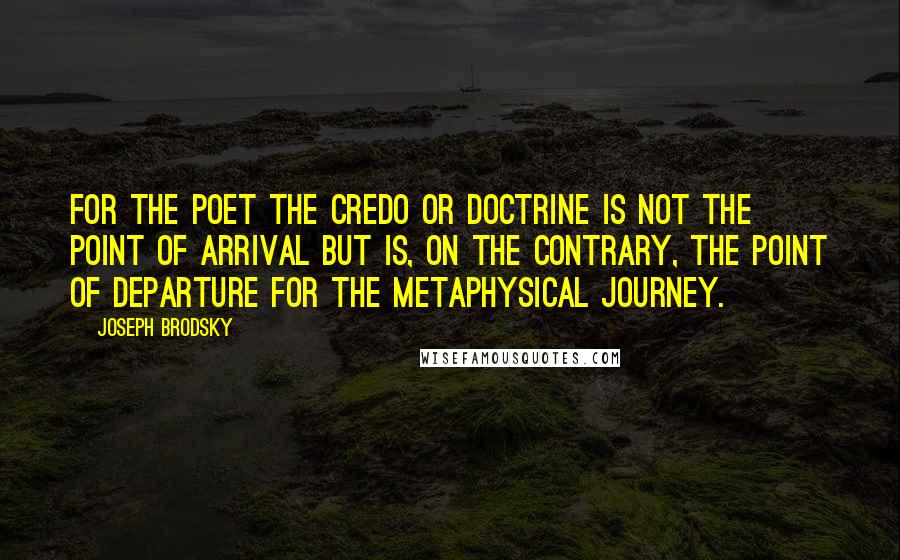 Joseph Brodsky Quotes: For the poet the credo or doctrine is not the point of arrival but is, on the contrary, the point of departure for the metaphysical journey.