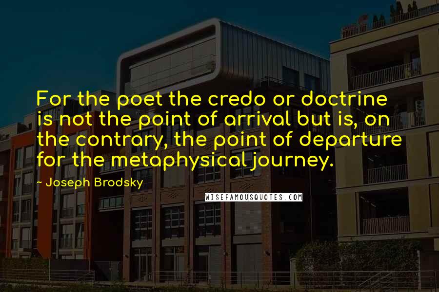 Joseph Brodsky Quotes: For the poet the credo or doctrine is not the point of arrival but is, on the contrary, the point of departure for the metaphysical journey.