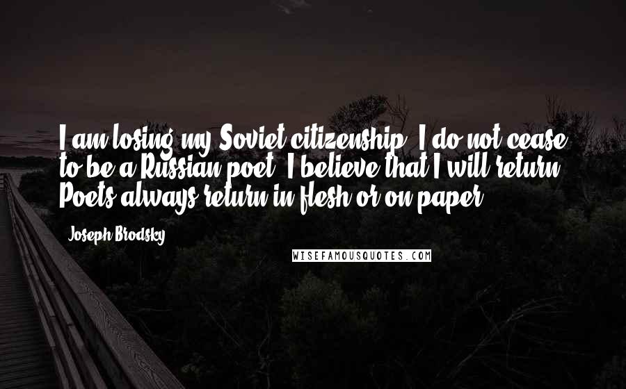 Joseph Brodsky Quotes: I am losing my Soviet citizenship, I do not cease to be a Russian poet. I believe that I will return. Poets always return in flesh or on paper.