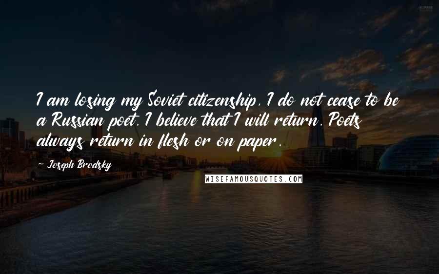 Joseph Brodsky Quotes: I am losing my Soviet citizenship, I do not cease to be a Russian poet. I believe that I will return. Poets always return in flesh or on paper.