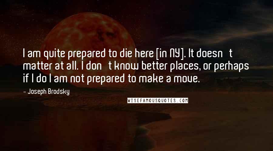 Joseph Brodsky Quotes: I am quite prepared to die here [in NY]. It doesn't matter at all. I don't know better places, or perhaps if I do I am not prepared to make a move.