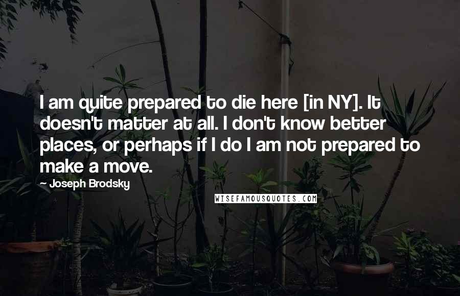 Joseph Brodsky Quotes: I am quite prepared to die here [in NY]. It doesn't matter at all. I don't know better places, or perhaps if I do I am not prepared to make a move.