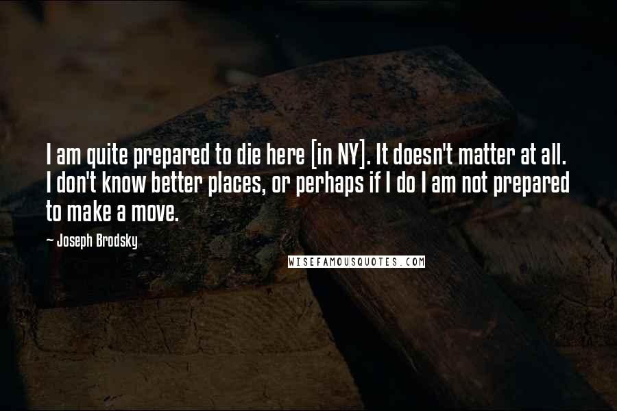 Joseph Brodsky Quotes: I am quite prepared to die here [in NY]. It doesn't matter at all. I don't know better places, or perhaps if I do I am not prepared to make a move.