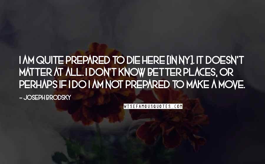 Joseph Brodsky Quotes: I am quite prepared to die here [in NY]. It doesn't matter at all. I don't know better places, or perhaps if I do I am not prepared to make a move.