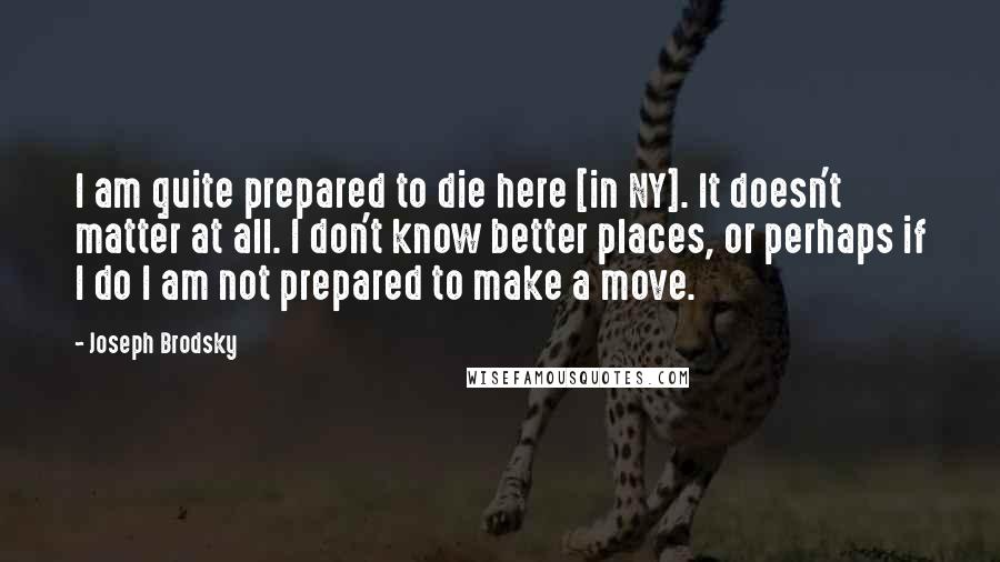 Joseph Brodsky Quotes: I am quite prepared to die here [in NY]. It doesn't matter at all. I don't know better places, or perhaps if I do I am not prepared to make a move.