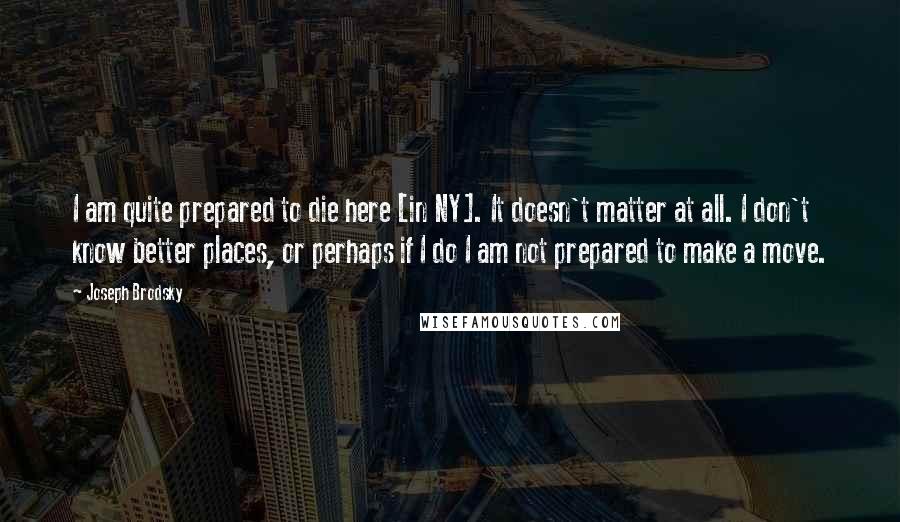 Joseph Brodsky Quotes: I am quite prepared to die here [in NY]. It doesn't matter at all. I don't know better places, or perhaps if I do I am not prepared to make a move.