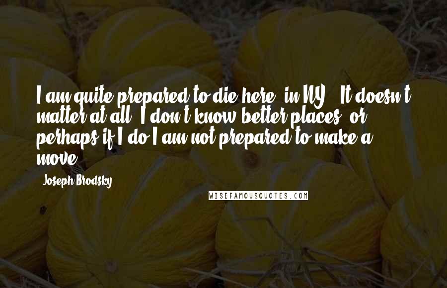Joseph Brodsky Quotes: I am quite prepared to die here [in NY]. It doesn't matter at all. I don't know better places, or perhaps if I do I am not prepared to make a move.