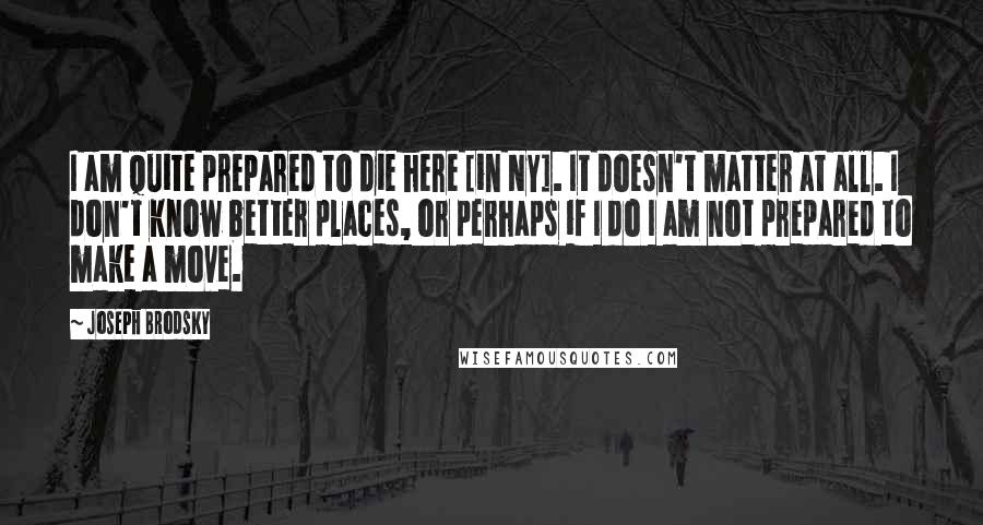 Joseph Brodsky Quotes: I am quite prepared to die here [in NY]. It doesn't matter at all. I don't know better places, or perhaps if I do I am not prepared to make a move.