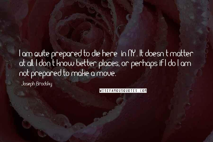 Joseph Brodsky Quotes: I am quite prepared to die here [in NY]. It doesn't matter at all. I don't know better places, or perhaps if I do I am not prepared to make a move.