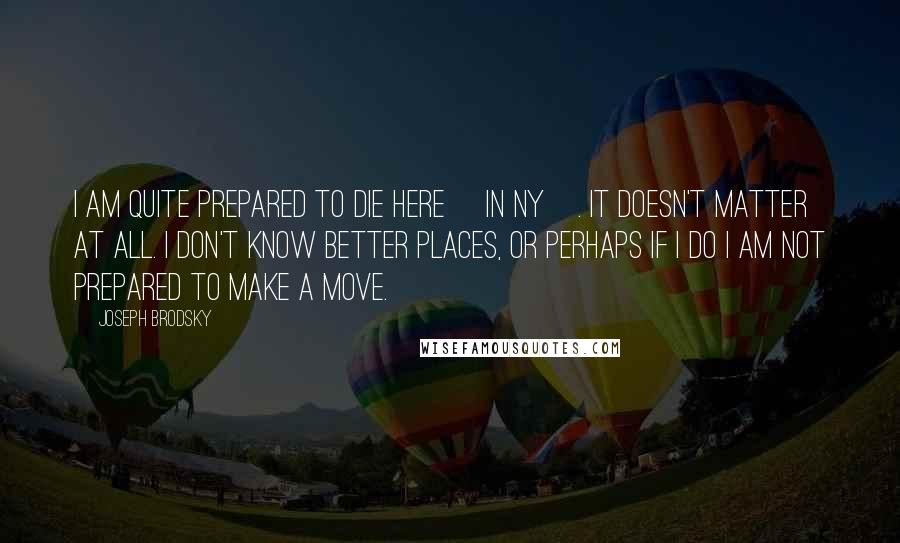 Joseph Brodsky Quotes: I am quite prepared to die here [in NY]. It doesn't matter at all. I don't know better places, or perhaps if I do I am not prepared to make a move.