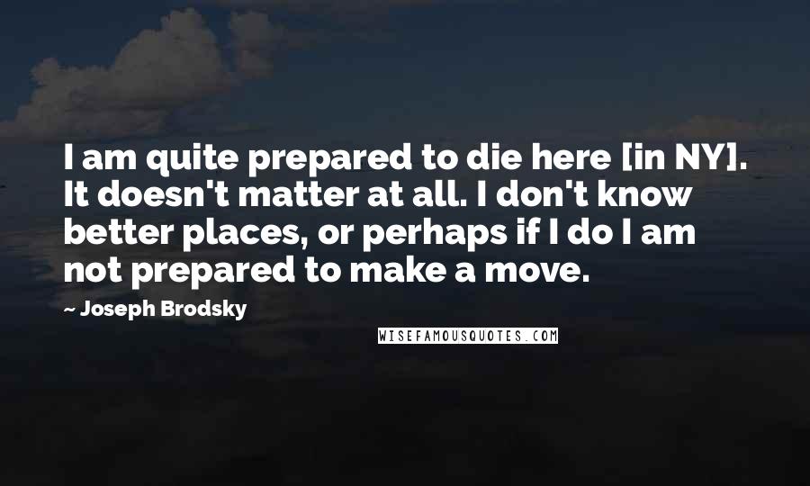 Joseph Brodsky Quotes: I am quite prepared to die here [in NY]. It doesn't matter at all. I don't know better places, or perhaps if I do I am not prepared to make a move.