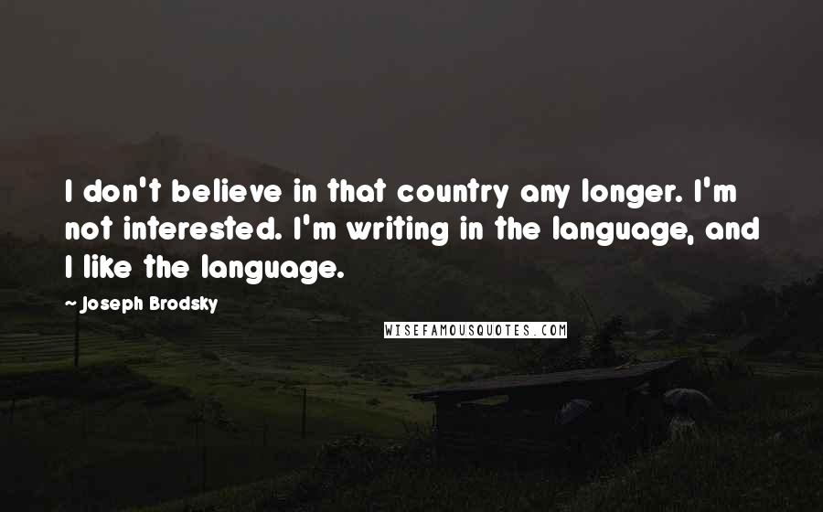 Joseph Brodsky Quotes: I don't believe in that country any longer. I'm not interested. I'm writing in the language, and I like the language.