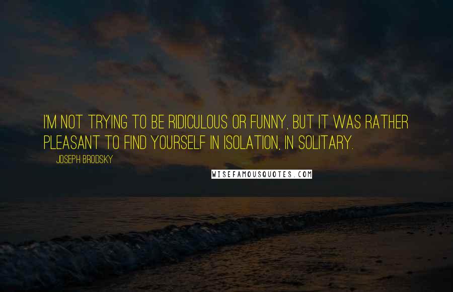 Joseph Brodsky Quotes: I'm not trying to be ridiculous or funny, but it was rather pleasant to find yourself in isolation, in solitary.
