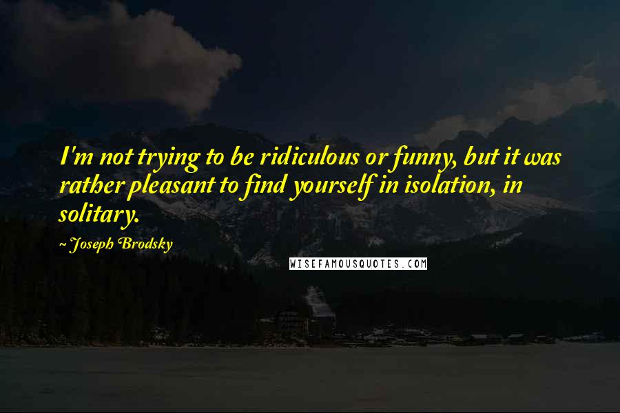 Joseph Brodsky Quotes: I'm not trying to be ridiculous or funny, but it was rather pleasant to find yourself in isolation, in solitary.