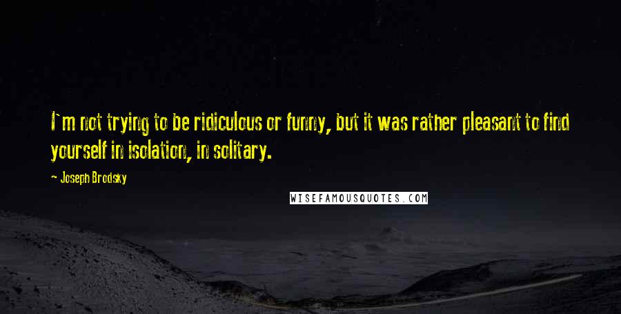 Joseph Brodsky Quotes: I'm not trying to be ridiculous or funny, but it was rather pleasant to find yourself in isolation, in solitary.