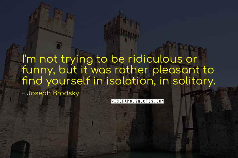 Joseph Brodsky Quotes: I'm not trying to be ridiculous or funny, but it was rather pleasant to find yourself in isolation, in solitary.