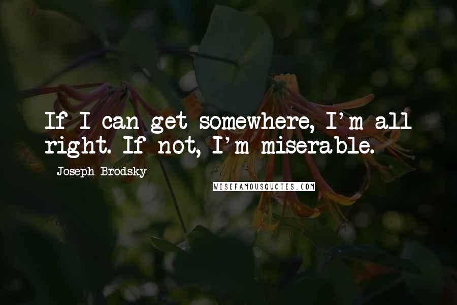 Joseph Brodsky Quotes: If I can get somewhere, I'm all right. If not, I'm miserable.