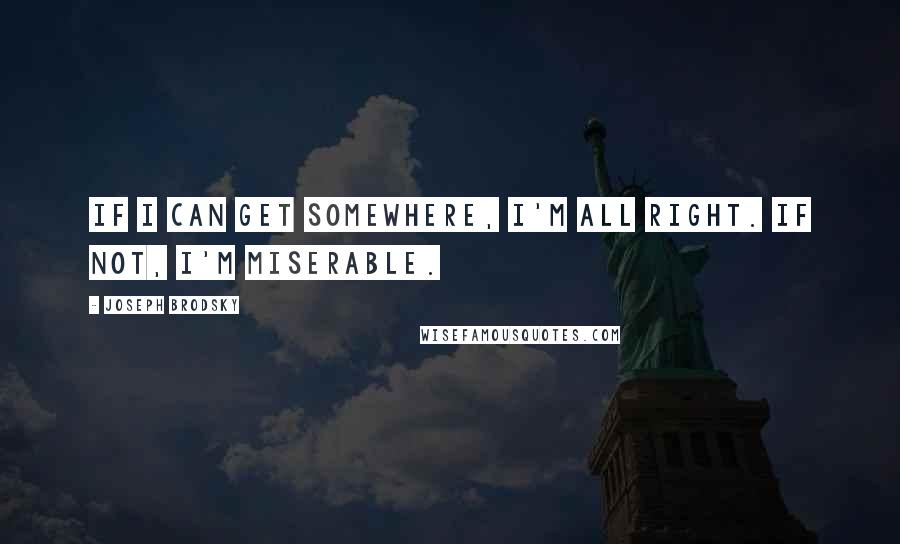 Joseph Brodsky Quotes: If I can get somewhere, I'm all right. If not, I'm miserable.